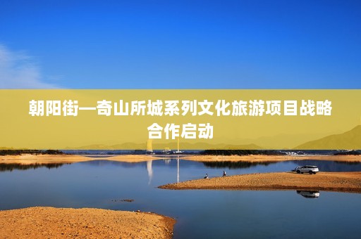 朝阳街—奇山所城系列文化旅游项目战略合作启动