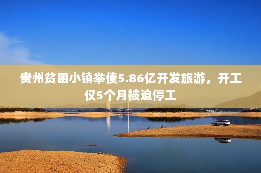 贵州贫困小镇举债5.86亿开发旅游，开工仅5个月被迫停工