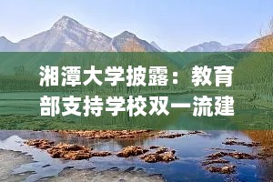 湘潭大学披露：教育部支持学校双一流建设等工作正在研究部署