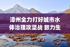 漳州全力打好城市水体治理攻坚战 致力生态修复