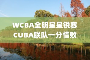 WCBA全明星星锐赛CUBA联队一分惜败