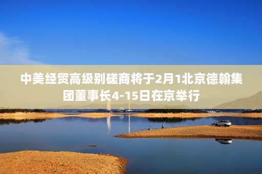 中美经贸高级别磋商将于2月1北京德翰集团董事长4-15日在京举行